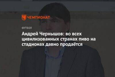 Андрей Чернышов - Андрей Чернышов: во всех цивилизованных странах пиво на стадионах давно продаётся - championat.com