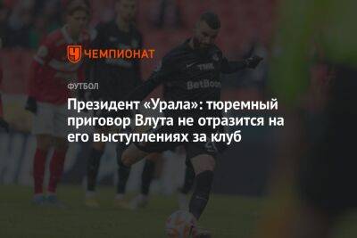 Григорий Иванов - Президент «Урала»: тюремный приговор Влута не отразится на его выступлениях за клуб - championat.com - Голландия