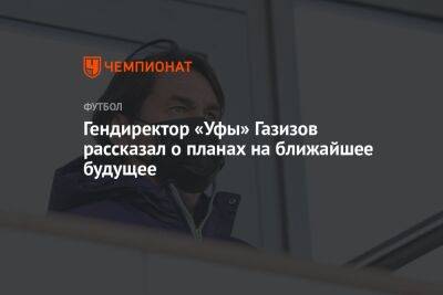 Шамиль Газизов - Гендиректор «Уфы» Газизов рассказал о планах на ближайшее будущее - championat.com - Уфа