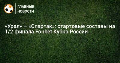 «Урал» – «Спартак»: стартовые составы на 1/2 финала Fonbet Кубка России - bombardir.ru - Москва - Россия