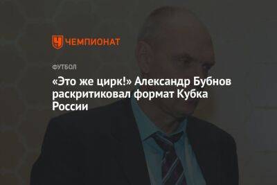 Александр Бубнов - «Это же цирк!» Александр Бубнов раскритиковал формат Кубка России - championat.com - Россия