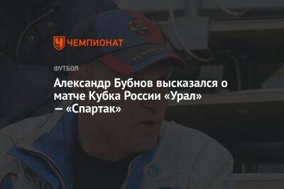 Иван Сергеев - Александр Бубнов - Виктор Гончаренко - Александр Бубнов высказался о матче Кубка России «Урал» — «Спартак» - championat.com - Россия - Екатеринбург