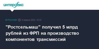 "Ростсельмаш" получил 5 млрд рублей из ФРП на производство компонентов трансмиссий - smartmoney.one - Москва - Россия