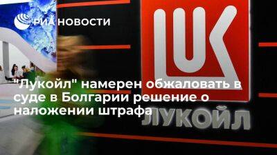 "Лукойл" намерен обжаловать в суде в Болгарии решение о штрафе в 195 миллионов левов - smartmoney.one - Болгария - Бургас