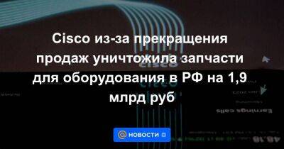 Cisco из-за прекращения продаж уничтожила запчасти для оборудования в РФ на 1,9 млрд руб - smartmoney.one - Россия