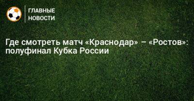 Где смотреть матч «Краснодар» – «Ростов»: полуфинал Кубка России - bombardir.ru - Россия - Краснодар