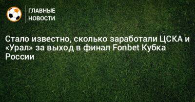 Стало известно, сколько заработали ЦСКА и «Урал» за выход в финал Fonbet Кубка России - bombardir.ru - Россия - Краснодар