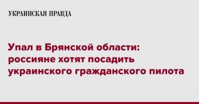 Упал в Брянской области: россияне хотят посадить украинского гражданского пилота - pravda.com.ua - Брянская обл.