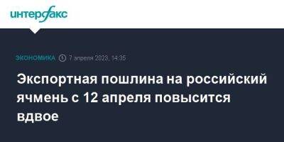 Экспортная пошлина на российский ячмень с 12 апреля повысится вдвое - smartmoney.one - Москва - Россия