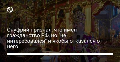 Онуфрий признал, что имел гражданство РФ, но "не интересовался" и якобы отказался от него - liga.net - Москва - Россия - Украина