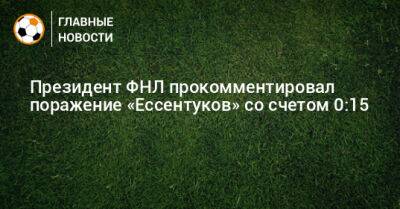 Президент ФНЛ прокомментировал поражение «Ессентуков» со счетом 0:15 - bombardir.ru