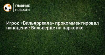 Федерико Вальверд - Игрок «Вильярреала» прокомментировал нападение Вальверде на парковке - bombardir.ru