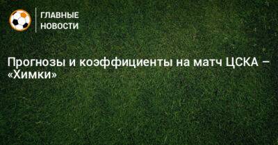 Федор Чалов - Роман Галимов - Прогнозы и коэффициенты на матч ЦСКА – «Химки» - bombardir.ru - Москва - Россия