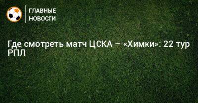 Федор Чалов - Где смотреть матч ЦСКА – «Химки»: 22 тур РПЛ - bombardir.ru - Москва