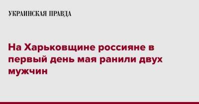 На Харьковщине россияне в первый день мая ранили двух мужчин - pravda.com.ua - Россия - Харьковская обл. - Волчанск - район Купянский