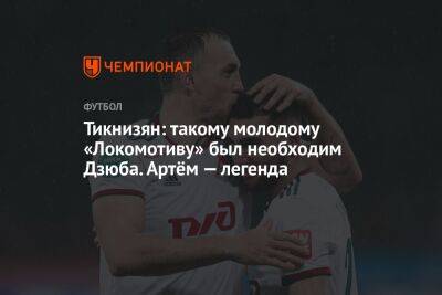 Андрей Панков - Артем Дзюба - Наир Тикнизян - Тикнизян: такому молодому «Локомотиву» был необходим Дзюба. Артём — легенда - championat.com - Москва