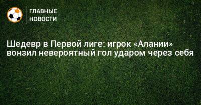 Шедевр в Первой лиге: игрок «Алании» вонзил невероятный гол ударом через себя - bombardir.ru - Тула - респ. Алания