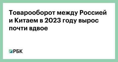 Владимир Путин - Си Цзиньпин - Товарооборот между Россией и Китаем в 2023 году вырос почти вдвое - smartmoney.one - Москва - Россия - Китай - Сингапур - Юар - Республика Сингапур