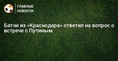 Владимир Путин - Батчи из «Краснодара» ответил на вопрос о встрече с Путиным - bombardir.ru - Россия - Краснодар