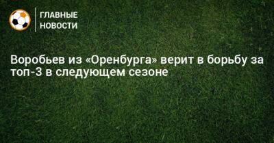 Дмитрий Воробьев - Воробьев из «Оренбурга» верит в борьбу за топ-3 в следующем сезоне - bombardir.ru - Оренбург