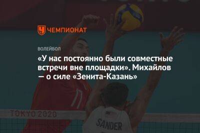 Максим Михайлов - «У нас постоянно были совместные встречи вне площадки». Михайлов — о силе «Зенита-Казань» - championat.com - Россия - Казань