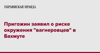 Евгений Пригожин - Пригожин заявил о риске окружения "вагнеровцев" в Бахмуте - pravda.com.ua