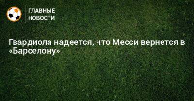 Гвардиола надеется, что Месси вернется в «Барселону» - bombardir.ru