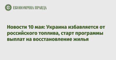 Экономические новости 10 мая: Украина избавляется от российского топлива, программа выплат на восстановление жилья - epravda.com.ua - Украина