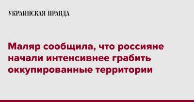 Анна Маляр - Маляр сообщила, что россияне начали интенсивнее грабить оккупированные территории - pravda.com.ua - Запорожская обл. - Херсонская обл.