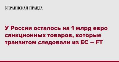 У России осталось на 1 млрд евро санкционных товаров, которые транзитом следовали из ЕС – FT - pravda.com.ua - Россия