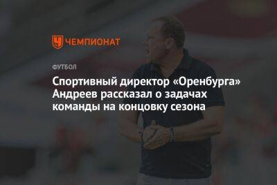 Александр Ершов - Дмитрий Андреев - Спортивный директор «Оренбурга» Андреев рассказал о задачах команды на концовку сезона - championat.com - Москва - Оренбург