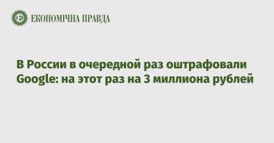 В России в очередной раз оштрафовали Google: на этот раз на 3 миллиона рублей - epravda.com.ua - Россия - Украина