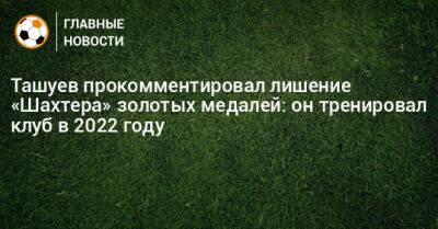 Сергей Ташуев - Ташуев прокомментировал лишение «Шахтера» золотых медалей: он тренировал клуб в 2022 году - bombardir.ru - Белоруссия