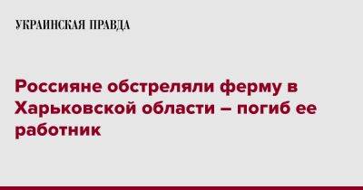 Олег Синегубов - Россияне обстреляли ферму в Харьковской области – погиб ее работник - pravda.com.ua - Харьковская обл. - Харьков - район Изюмский