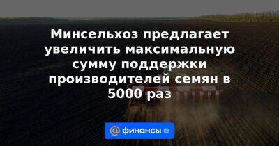 Минсельхоз предлагает увеличить максимальную сумму поддержки производителей семян в 5000 раз - smartmoney.one - Россия