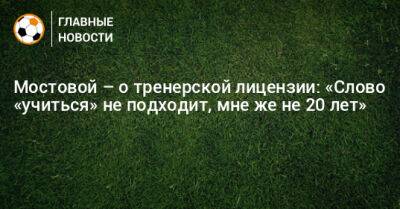 Александр Мостовой - Мостовой – о тренерской лицензии: «Слово «учиться» не подходит, мне же не 20 лет» - bombardir.ru