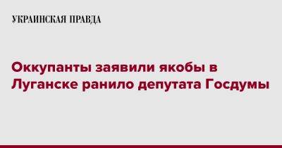 Оккупанты заявили, что в Луганске ранило депутата российской Думы - pravda.com.ua - Россия - Луганск