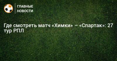 Где смотреть матч «Химки» – «Спартак»: 27 тур РПЛ - bombardir.ru