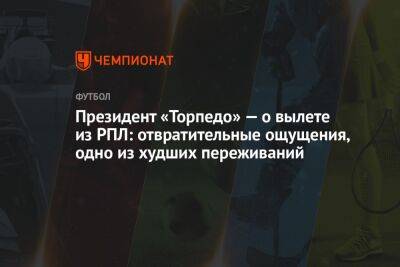Андрей Панков - Президент «Торпедо» — о вылете из РПЛ: отвратительные ощущения, одно из худших переживаний - championat.com - Москва