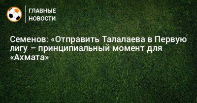 Андрей Семенов - Андрей Талалаев - Семенов: «Отправить Талалаева в Первую лигу – принципиальный момент для «Ахмата» - bombardir.ru