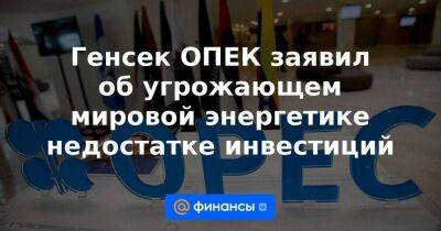 Генсек ОПЕК заявил об угрожающем мировой энергетике недостатке инвестиций - smartmoney.one - Эмираты