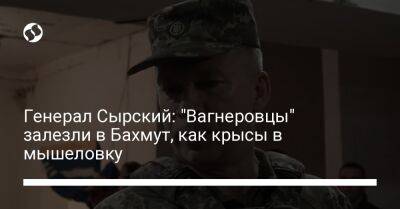 Александр Сырский - Генерал Сырский: "Вагнеровцы" залезли в Бахмут, как крысы в мышеловку - liga.net - Украина