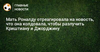 Мать Роналду отреагировала на новость, что она колдовала, чтобы разлучить Криштиану и Джорджину - bombardir.ru