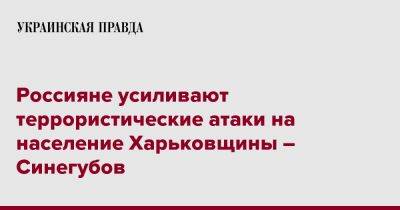 Олег Синегубов - Россияне усиливают террористические атаки на население Харьковщины – Синегубов - pravda.com.ua - Харьковская обл. - Харьков