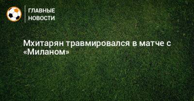 Генрих Мхитарян - Мхитарян травмировался в матче с «Миланом» - bombardir.ru