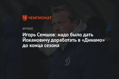 Игорь Семшов - Игорь Семшов: надо было дать Йокановичу доработать в «Динамо» до конца сезона - championat.com