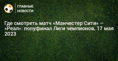 Кевин Де-Брюйне - Где смотреть матч «Манчестер Сити» – «Реал»: полуфинал Лиги чемпионов, 17 мая 2023 - bombardir.ru