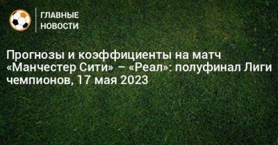 Кевин Де-Брюйне - Прогнозы и коэффициенты на матч «Манчестер Сити» – «Реал»: полуфинал Лиги чемпионов, 17 мая 2023 - bombardir.ru - Польша