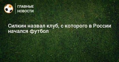 Сергей Силкин - Силкин назвал клуб, с которого в России начался футбол - bombardir.ru - Россия