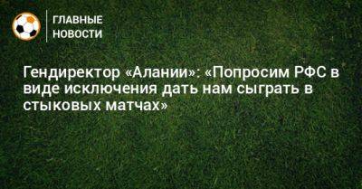 Гендиректор «Алании»: «Попросим РФС в виде исключения дать нам сыграть в стыковых матчах» - bombardir.ru - респ. Алания